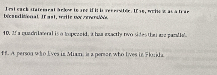 Test each statement below to see if it is reversible. If so, write it as a true 
biconditional. If not, write not reversible. 
10. If a quadrilateral is a trapezoid, it has exactly two sides that are parallel. 
11. A person who lives in Miami is a person who lives in Florida.