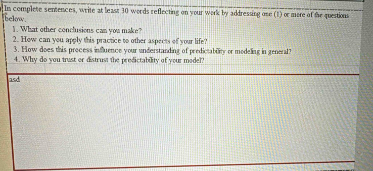 In complete sentences, write at least 30 words reflecting on your work by addressing one (1) or more of the questions 
below. 
1. What other conclusions can you make? 
2. How can you apply this practice to other aspects of your life? 
3. How does this process influence your understanding of predictability or modeling in general? 
4. Why do you trust or distrust the predictability of your model? 
asd