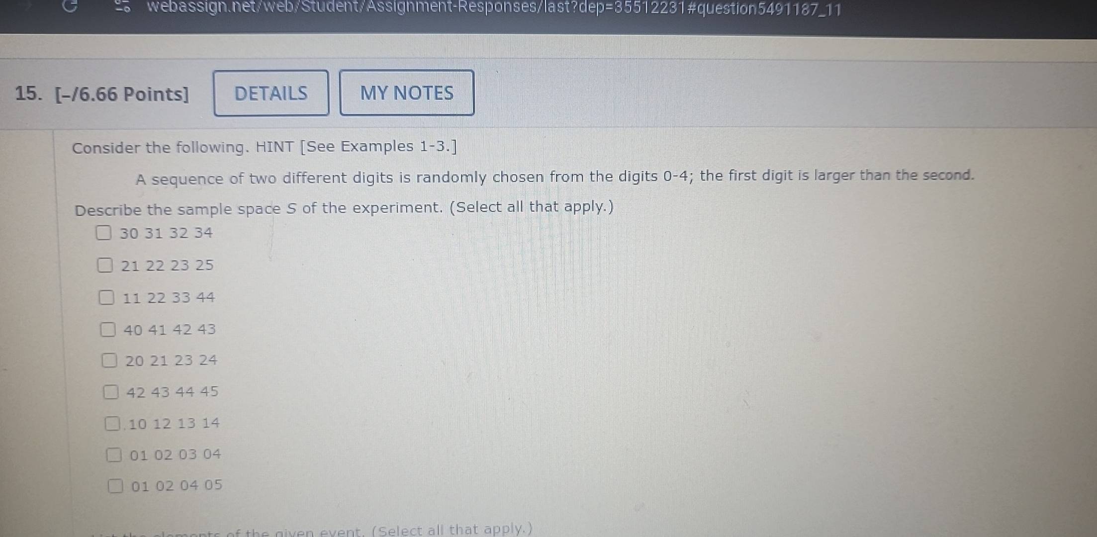 DETAILS MY NOTES 
Consider the following. HINT [See Examples 1-3.] 
A sequence of two different digits is randomly chosen from the digits 0-4; the first digit is larger than the second. 
Describe the sample space S of the experiment. (Select all that apply.)
30 31 32 34
21 22 23 25
11 22 33 44
40 41 42 43
20 21 23 24
42 43 44 45
, 10 12 13 14
01 02 03 04
01 02 04 05
of th e given event, (Select all that apply.)