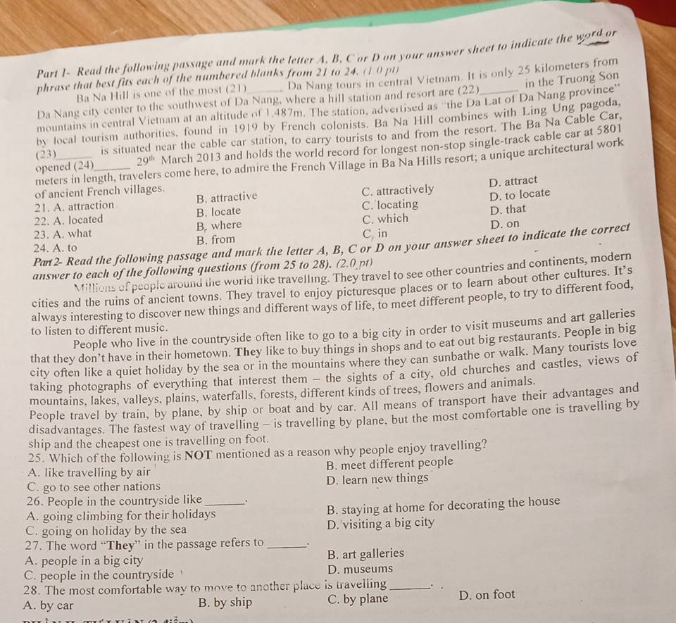 Part 1- Read the following passage and mark the letter A, B, C or D on your answer sheet to indicate the wor4 or
phrase that best fits each of the numbered blanks from 21 to 24. (1 0 pt)
Ba Na Hill is one of the most (21) Da Nang tours in central Vietnam. It is only 25 kilometers from
Da Nang city center to the southwest of Da Nang, where a hill station and resort are (22)_ in the Truong Son
mountains in central Vietnam at an altitude of 1,487m. The station, advertised as 'the Da Lat of Da Nang province'
by local tourism authorities, found in 1919 by French colonists. Ba Na Hill combines with Ling Ung pagoda,
(23) is situated near the cable car station, to carry tourists to and from the resort. The Ba Na Cable Car,
opened (24)_ 29^(th) March 2013 and holds the world record for longest non-stop single-track cable car at 5801
meters in length, travelers come here, to admire the French Village in Ba Na Hills resort; a unique architectural work
of ancient French villages.
21. A. attraction B. attractive C. attractively D. attract
22. A. located B. locate C. locating D. to locate
23. A. what B. where C. which D. that
24. A. to B. from C in D. on
Pan2- Read the following passage and mark the letter A, B, C or D on your answer sheet to indicate the correct
answer to each of the following questions (from 25 to 28). (2.0 pt)
Millions of people around the world like travelling. They travel to see other countries and continents, modern
cities and the ruins of ancient towns. They travel to enjoy picturesque places or to learn about other cultures. It’s
always interesting to discover new things and different ways of life, to meet different people, to try to different food,
to listen to different music.
People who live in the countryside often like to go to a big city in order to visit museums and art galleries
that they don’t have in their hometown. They like to buy things in shops and to eat out big restaurants. People in big
city often like a quiet holiday by the sea or in the mountains where they can sunbathe or walk. Many tourists love
taking photographs of everything that interest them - the sights of a city, old churches and castles, views of
mountains, lakes, valleys, plains, waterfalls, forests, different kinds of trees, flowers and animals.
People travel by train, by plane, by ship or boat and by car. All means of transport have their advantages and
disadvantages. The fastest way of travelling - is travelling by plane, but the most comfortable one is travelling by
ship and the cheapest one is travelling on foot.
25. Which of the following is NOT mentioned as a reason why people enjoy travelling?
A. like travelling by air B. meet different people
C. go to see other nations D. learn new things
26. People in the countryside like .
A. going climbing for their holidays B. staying at home for decorating the house
C. going on holiday by the sea D. visiting a big city
27. The word “They” in the passage refers to_
A. people in a big city B. art galleries
C. people in the countryside  D. museums
28. The most comfortable way to move to another place is travelling _. .
A. by car B. by ship C. by plane D. on foot