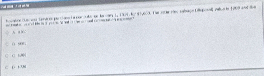 an /00 4 / 4 1 ol Fo
Mountain Business Servicss purchased a computer on January 1, 2019, for $3,600. The estimated salvage (disposal) value is $200 and the
estimated useful life is 5 years. What is the annual depreciation expense?
A $ 300
0 680
C. $200
D $720