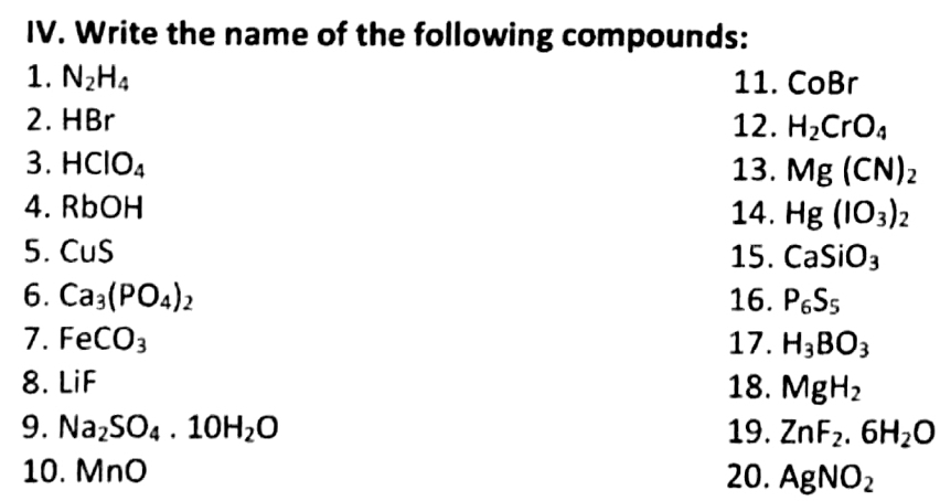 Write the name of the following compounds: 
1. N_2H_4 11. CoBr
2. HBr 12. H_2CrO_4
3. HClO_4 13. Mg(CN)_2
4. RbO 14. Hg(IO_3)_2
5. CuS 15. CaSiO_3
6. Ca_3(PO_4)_2 16. P_6S_5
7. FeCO_3 17. H_3BO_3
8. LiF 18. MgH_2
9. Na_2SO_4.10H_2O 19. ZnF_2.6H_2O
10. MnO 20. AgNO_2