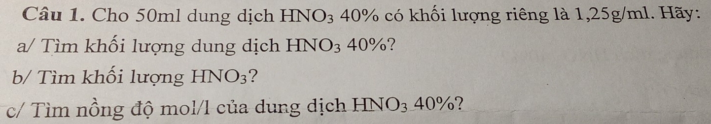 Cho 50ml dung dịch HNO₃ 40% có khối lượng riêng là 1,25g/ml. Hãy: 
a/ Tìm khối lượng dung dịch HNO₃ 40%? 
b/ Tìm khối lượng HNO_3 ? 
c/ Tìm nồng độ mol/l của dung dịch HNO3 40%?