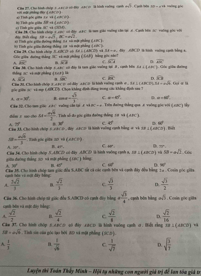 Cho hình chóp S . A B°C o có đáy ABCD là hình vuông cạnh asqrt(3). Cạnh bên SD=ava vuāng góc
với mặt phẳng đáy (ABCD) .
a) Tính gốc giữa SA và (ABCD)
b) Tính góc giữa SB ' và (ABCD) .
c) Tính góc giữa SC và (SDA).
Câu 28, Cho hình chóp S.ABC có đây ABC là tam giác vuông cân tại A. Cạnh bên SC vuông góc với
đáy. Biết rằng SB=asqrt(5),BC=asqrt(2).
a) Tính góc giữa đường thẳng SA và mặt phẳng (ABC).
b) Tính góc giữa đường thẳng SB và mặt phẳng (ABC).
Câu 29. Cho hình chóp S.ABCD  có SA⊥ (ABCD) và SA=a ,đây ABCD là hình vuông cạnh bằng a.
Gốc giữa đường thẳng SC và mặt phẳng (SAB) bằng góc nào?
A. widehat BSC B. widehat SCB C. widehat SCA D. widehat ASC
Câu 30. Cho hình chóp S. ABC * có đáy là tam giác vuông tại B , cạnh bên SA⊥ (ABC) Góc giữa đường
thẳng SC và mặt phẳng (SAB) là:
A. widehat SCA B. widehat SBC C. widehat BSC D. widehat SCB
Câu 31. Cho hình chóp S.ABCD có đáy ABCD là hình vuông cạnh a , SA⊥ (ABCD). SA=asqrt(6). Gọi α là
góc giữa SC và mp (ABCD). Chọn khẳng định đúng trong các khẳng định sau ?
A. alpha =30°. B. cos alpha = sqrt(3)/3 . C. alpha =45°. D. alpha =60^0.
Câu 32. Cho tam giác ABC * vuông cân tại A và BC=a. Trên đường thẳng qua A vuông góc với (ABC) lấy
điểm 5 sao cho SA= asqrt(6)/2 . Tính số đo góc giữa đường thẳng SB và (ABC ).
A. 75° B. 30° C. 45° D. 60°
Câu 33. Cho hình chóp S.ABCD , đáy ABCD là hình vuông cạnh bằng a và SB⊥ (ABC 'D) . Biết
SB= asqrt(6)/3  , Tính góc giữa SD và (ABCD).
B.
C.
A. 30°. 45°. 60°. D. 75°.
Câu 34. Cho hình chóp S.ABCD có đáy ABCD là hình vuông cạnh a, SB⊥ (ABCD) và SB=asqrt(2). Góc
giữa đường thẳng SD và mặt phẳng (SBC) bằng:
A. 30° B. 45° C. 60° D. 90°
Câu 35. Cho hình chóp tam giác đều S.ABC tất cả các cạnh bên và cạnh đáy đều bằng 2a . Cosin góc giữa
cạnh bên và mặt đáy bảng:
A.  2sqrt(2)/3  B.  sqrt(2)/3   sqrt(3)/3   sqrt(3)/2 
C.
D.
Câu 36. Cho hình chóp tứ giác đều S.ABCD có cạnh đây bằng a sqrt(3)/4  , cạnh bên bằng asqrt(3). Cosin góc giữa
cạnh bên và mặt đáy bằng:
A.  sqrt(2)/2   sqrt(2)/4   sqrt(2)/8   sqrt(2)/16 
B.
C.
D.
Câu 37. Cho hình chóp S.ABCD có đây ABCD là hình vuông cạnh α. Biết rằng SB⊥ (ABCD). và
SB=asqrt(6). Tính sin của góc tạo bởi BD và mặt phẳng (SCD).
A.  1/3   1/sqrt(6)  C.  1/sqrt(7)  D. sqrt(frac 3)7
B.
Luyện thi Toán Thầy Minh - Hội tụ những con người giá trị để lan tôa giá trị