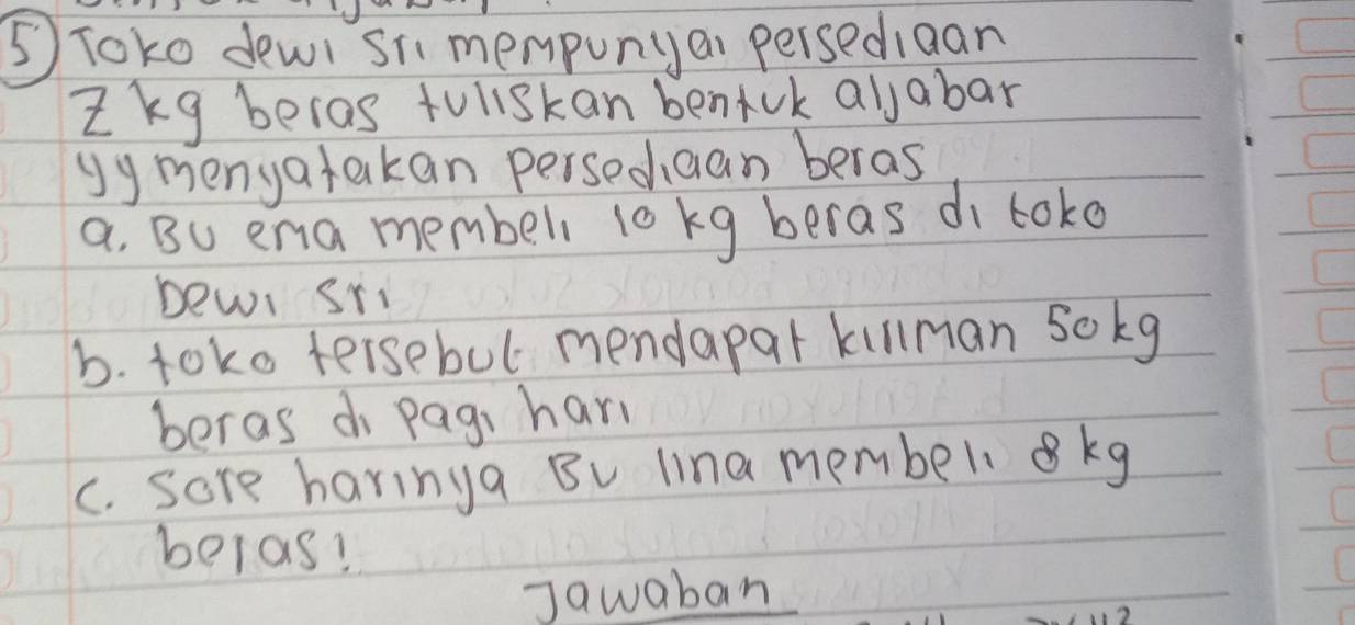 ⑤ Toko dewi si mempunyai persediaan 
ikg beras toliskan bentuk allabar 
Uymenyatakan persedaan beras 
a, Bu ena membeli 10 kg beras di loko 
bewi sri 
b. toko tersebul mendapar killman sokg 
beras d Pagi hari 
c. sore haringa Bu lina member. kg
belas! 
Jawaban