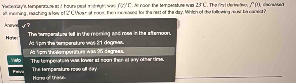 Yesterday's temperature at t hours past midnight was f(t)^circ C. At noon the temperature was 23°C. The first derivative, f'(t) , decreased
all morning, reaching a low of 2° C/hour at noon, then increased for the rest of the day. Which of the following must be correct?
Answe?
Note: The temperature fell in the morning and rose in the afternoon.
At 1pm the temperature was 21 degrees.
At 1pm the emperature was 25 degrees.
Help The temperature was lower at noon than at any other time.
Previc The temperature rose all day.
None of these.