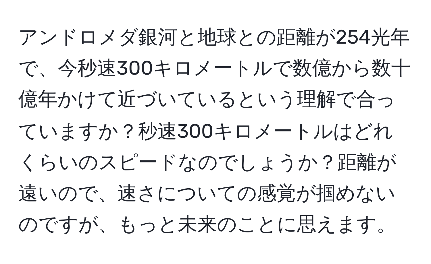 アンドロメダ銀河と地球との距離が254光年で、今秒速300キロメートルで数億から数十億年かけて近づいているという理解で合っていますか？秒速300キロメートルはどれくらいのスピードなのでしょうか？距離が遠いので、速さについての感覚が掴めないのですが、もっと未来のことに思えます。