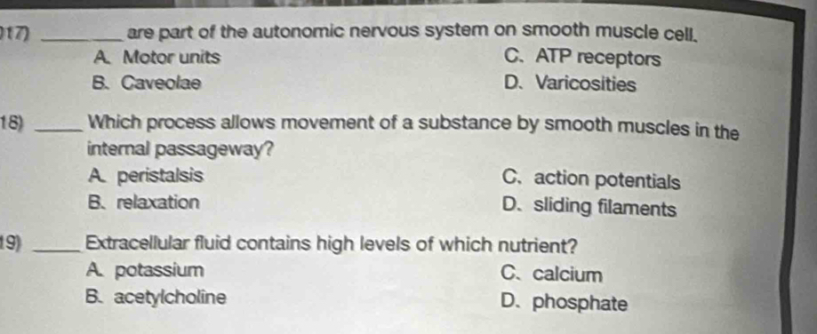 are part of the autonomic nervous system on smooth muscle cell.
A. Motor units C. ATP receptors
B. Caveolae D.Varicosities
18) _Which process allows movement of a substance by smooth muscles in the
internal passageway?
A. peristalsis C. action potentials
B. relaxation
D. sliding filaments
19) _Extracellular fluid contains high levels of which nutrient?
A. potassium C、calcium
B. acetylcholine D.phosphate