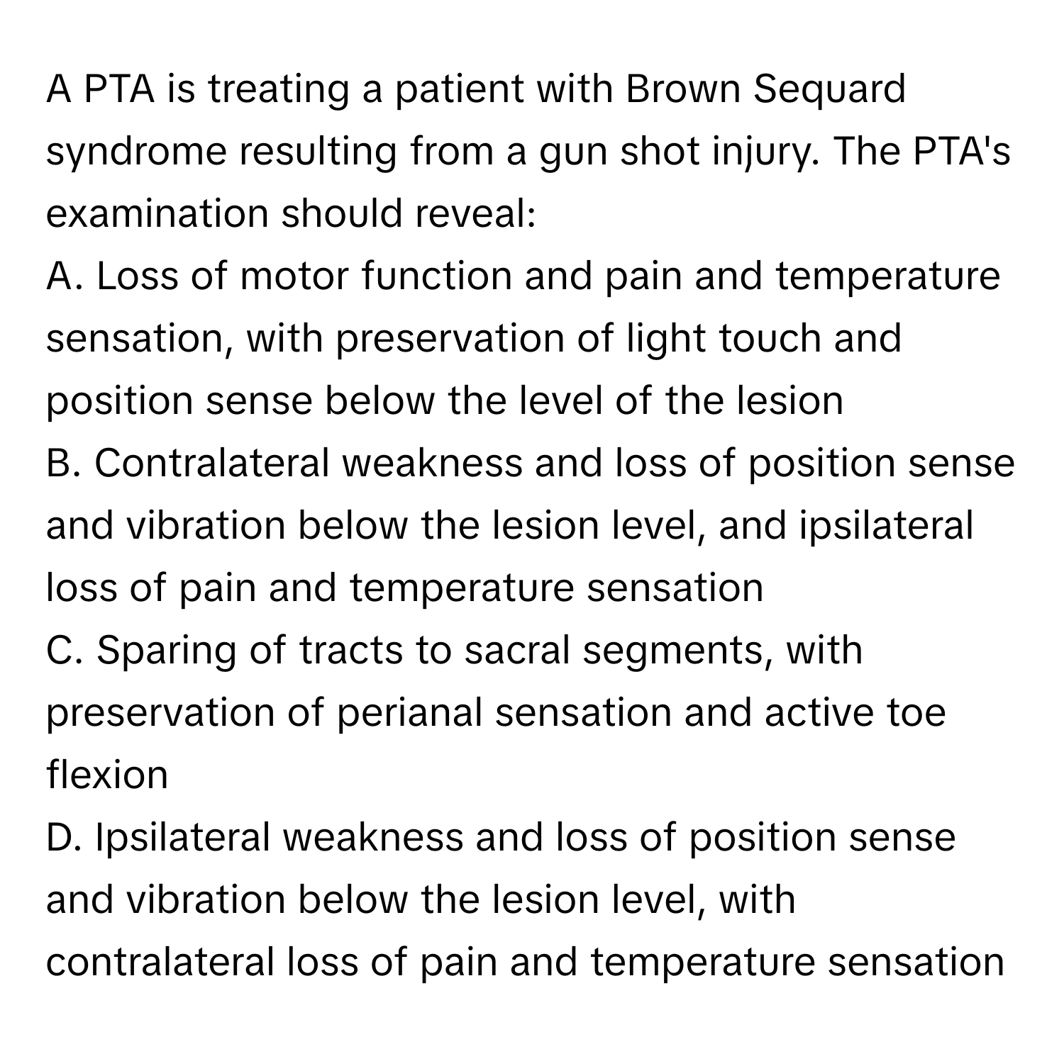 A PTA is treating a patient with Brown Sequard syndrome resulting from a gun shot injury. The PTA's examination should reveal:

A. Loss of motor function and pain and temperature sensation, with preservation of light touch and position sense below the level of the lesion
B. Contralateral weakness and loss of position sense and vibration below the lesion level, and ipsilateral loss of pain and temperature sensation
C. Sparing of tracts to sacral segments, with preservation of perianal sensation and active toe flexion
D. Ipsilateral weakness and loss of position sense and vibration below the lesion level, with contralateral loss of pain and temperature sensation