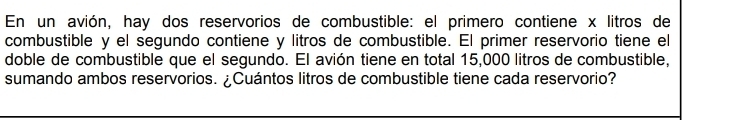 En un avión, hay dos reservorios de combustible: el primero contiene x litros de 
combustible y el segundo contiene y litros de combustible. El primer reservorio tiene el 
doble de combustible que el segundo. El avión tiene en total 15,000 litros de combustible, 
sumando ambos reservorios. ¿Cuántos litros de combustible tiene cada reservorio?