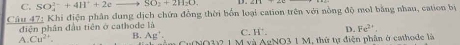 C. SO_4^((2-)+4H^+)+2eto SO_2+2H_2O. D. 211+20
Câu 47: Khi địện phân dung dịch chứa đồng thời bốn loại cation trên với nồng độ mol bằng nhau, cation bị
điện phân đầu tiên ở cathode là
C. H^+.
D. Fe^(2+).
A. Cu^(2+).
B. Ag^+. (NO3)2 1 M và AgNO3 1 M, thứ tự điện phân ở cathode là