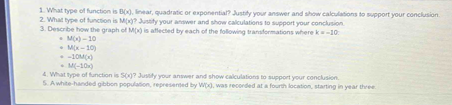 What type of function is B(x) , linear, quadratic or exponential? Justify your answer and show calculations to support your conclusion. 
2. What type of function is M(x) ? Justify your answer and show calculations to support your conclusion. 
3. Describe how the graph of M(x) is affected by each of the following transformations where k=-10. 
。 M(x)-10
。 M(x-10)
。 -10M(x)
。 M(-10x)
4. What type of function is S(x) ? Justify your answer and show calculations to support your conclusion. 
5. A white-handed gibbon population, represented by W(x) , was recorded at a fourth location, starting in year three.