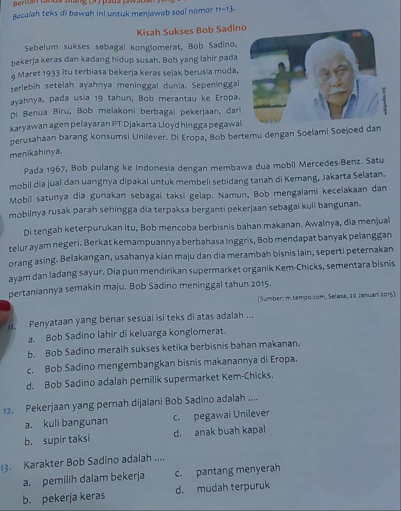 Berlian tanda siáng (×) pada Jawab 
Bacalah teks di bawah ini untuk menjawab soal nomor 11-13.
Kisah Sukses Bob Sadin
Sebelum sukses sebagal konglomerat, Bob Sadino,
bekerja keras dan kadang hidup susah. Bob yang lahir pada
9 Maret 1933 itu terbiasa bekerja keras sejak berusia muda,
terlebih setelah ayahnya meninggal dunia. Sepeninggal
ayahnya, pada usia 19 tahun, Bob merantau ke Eropa.
Di Benua Bîru, Bob melakoni berbagai pekerjaan, dari
karyawan agen pelayaran PT Djakarta Lloyd hingga pegawai
perusahaan barang konsumsi Unilever. Di Eropa, Bob bertemu dengan Soelami Soejoed dan
menikahinya.
Pada 1967, Bob pulang ke Indonesia dengan membawa dua mobil Mercedes-Benz. Satu
mobil dia jual dan uangnya dipakai untuk membeli sebidang tanah di Kemang, Jakarta Selatan.
Mobil satunya dia gunakan sebagai taksi gelap. Namun, Bob mengalami kecelakaan dan
mobilnya rusak parah sehingga dia terpaksa berganti pekerjaan sebagai kuli bangunan.
Di tengah keterpurukan itu, Bob mencoba berbisnis bahan makanan. Awalnya, dia menjual
telur ayam negeri. Berkat kemampuannya berbahasa Inggris, Bob mendapat banyak pelanggan
orang asing. Belakangan, usahanya kian maju dan dia merambah bisnis lain, seperti peternakan
ayam dan ladang sayur. Dia pun mendirikan supermarket organik Kem-Chicks, sementara bisnis
pertaniannya semakin maju. Bob Sadino meninggal tahun 2015.
(Sumber: m.tempo.com, Selasa, 20 Januari 2015)
11. Penyataan yang benar sesuai isi teks di atas adalah ...
a. Bob Sadino lahir di keluarga konglomerat.
b. Bob Sadino meraih sukses ketika berbisnis bahan makanan.
c. Bob Sadino mengembangkan bisnis makanannya di Eropa.
d. Bob Sadino adalah pemilik supermarket Kem-Chicks.
12. Pekerjaan yang pernah dijalani Bob Sadino adalah ....
a. kuli bangunan c. pegawai Unilever
b. supir taksi d. anak buah kapal
13. Karakter Bob Sadino adalah ....
a. pemilih dalam bekerja c. pantang menyerah
b. pekerja keras d. mudah terpuruk