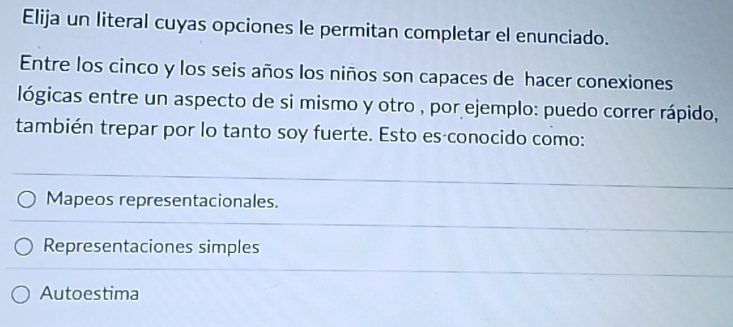 Elija un literal cuyas opciones le permitan completar el enunciado.
Entre los cinco y los seis años los niños son capaces de hacer conexiones
lógicas entre un aspecto de si mismo y otro , por ejemplo: puedo correr rápido,
también trepar por lo tanto soy fuerte. Esto es conocido como:
Mapeos representacionales.
Representaciones simples
Autoestima