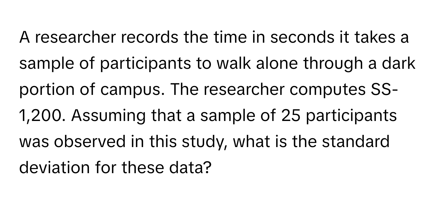 A researcher records the time in seconds it takes a sample of participants to walk alone through a dark portion of campus. The researcher computes SS- 1,200. Assuming that a sample of 25 participants was observed in this study, what is the standard deviation for these data?