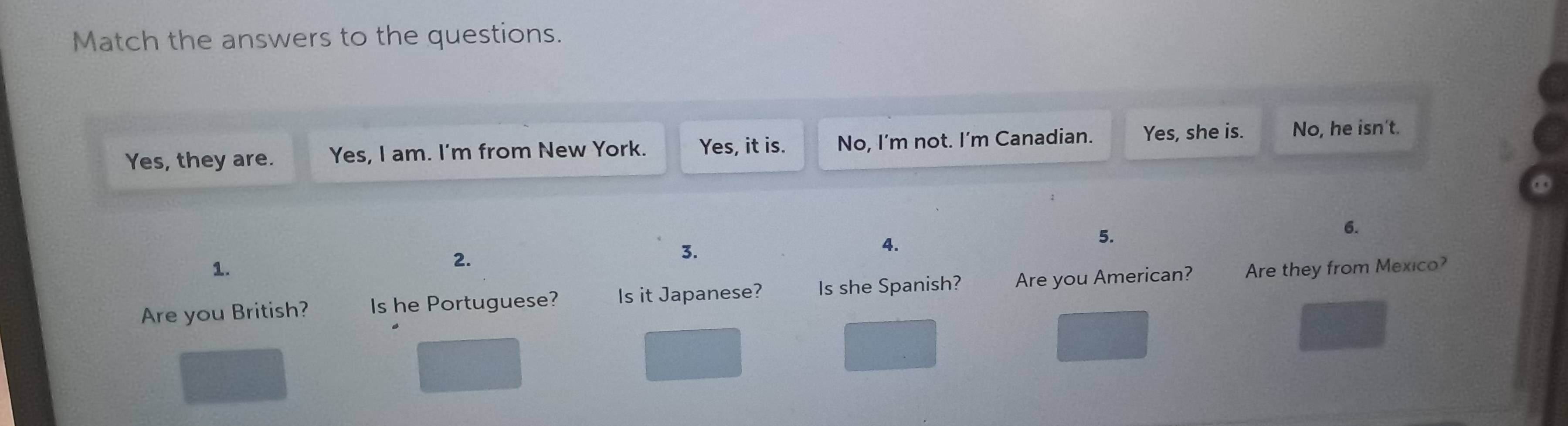 Match the answers to the questions. 
Yes, they are. Yes, I am. I'm from New York. Yes, it is. No, I'm not. I’m Canadian. Yes, she is. No, he isn't. 
② 
3. 
4. 
5. 
6. 
1. 
2. 
Are you British? Is he Portuguese? Is it Japanese? Is she Spanish? Are you American? Are they from Mexico?