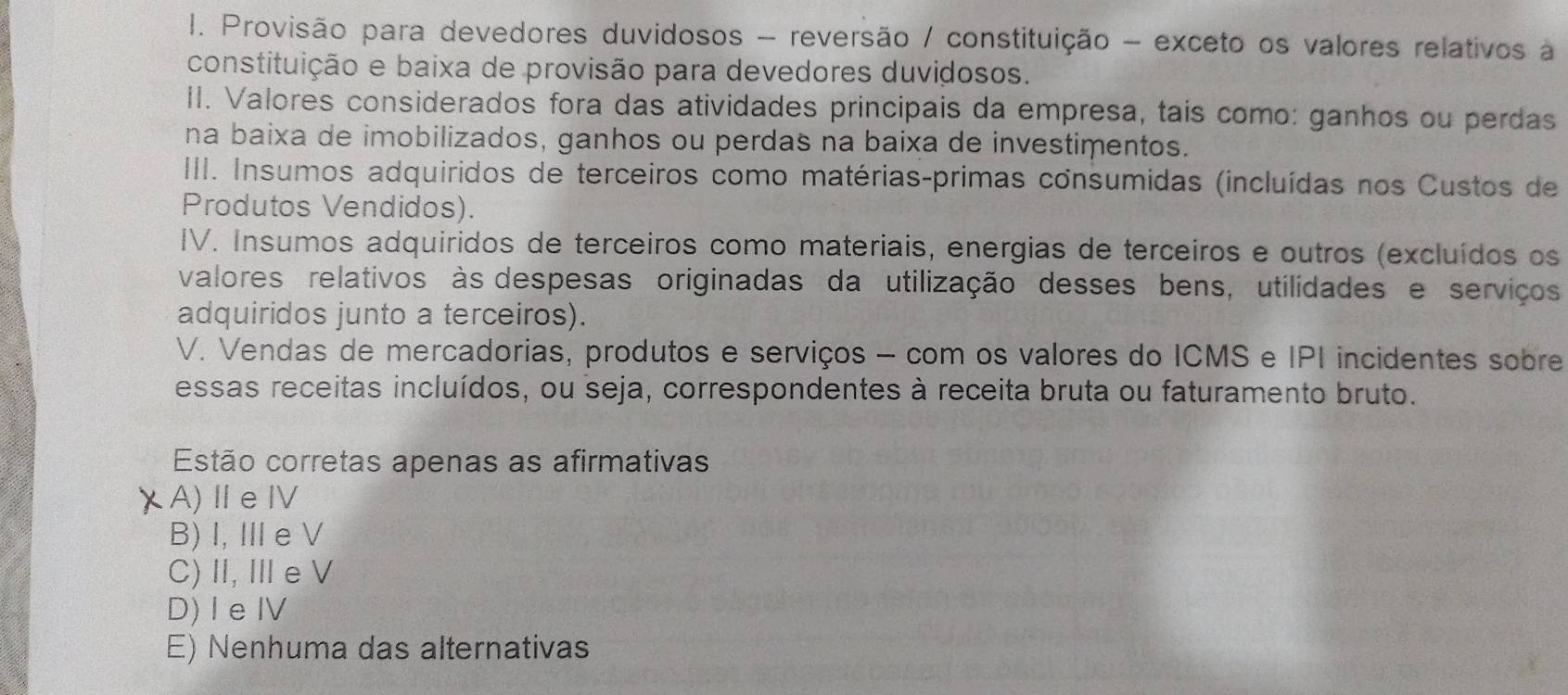 Provisão para devedores duvidosos - reversão / constituição - exceto os valores relativos à
constituição e baixa de provisão para devedores duvidosos.
II. Valores considerados fora das atividades principais da empresa, tais como: ganhos ou perdas
na baixa de imobilizados, ganhos ou perdas na baixa de investimentos.
III. Insumos adquiridos de terceiros como matérias-primas consumidas (incluídas nos Custos de
Produtos Vendidos).
IV. Insumos adquiridos de terceiros como materiais, energias de terceiros e outros (excluídos os
valores relativos às despesas originadas da utilização desses bens, utilidades e serviços
adquiridos junto a terceiros).
V. Vendas de mercadorias, produtos e serviços - com os valores do ICMS e IPI incidentes sobre
essas receitas incluídos, ou seja, correspondentes à receita bruta ou faturamento bruto.
Estão corretas apenas as afirmativas
A)ⅡeⅣV
B)I, Ⅲe V
C)I, Ⅲe V
D) I eⅣV
E) Nenhuma das alternativas