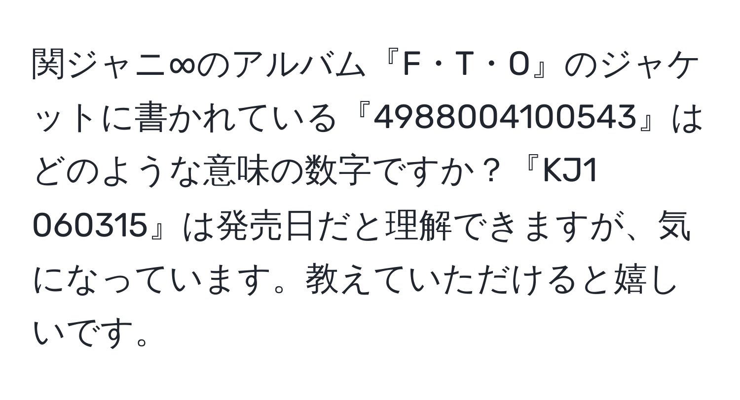 関ジャニ∞のアルバム『F・T・O』のジャケットに書かれている『4988004100543』はどのような意味の数字ですか？『KJ1 060315』は発売日だと理解できますが、気になっています。教えていただけると嬉しいです。