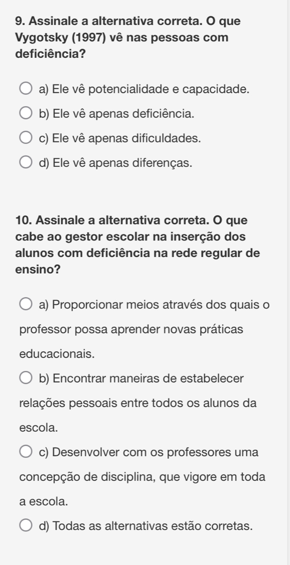 Assinale a alternativa correta. O que
Vygotsky (1997) vê nas pessoas com
deficiência?
a) Ele vê potencialidade e capacidade.
b) Ele vê apenas deficiência.
c) Ele vê apenas dificuldades.
d) Ele vê apenas diferenças.
10. Assinale a alternativa correta. O que
cabe ao gestor escolar na inserção dos
alunos com deficiência na rede regular de
ensino?
a) Proporcionar meios através dos quais o
professor possa aprender novas práticas
educacionais.
b) Encontrar maneiras de estabelecer
relações pessoais entre todos os alunos da
escola.
c) Desenvolver com os professores uma
concepção de disciplina, que vigore em toda
a escola.
d) Todas as alternativas estão corretas.