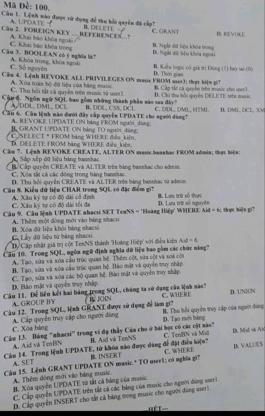 Mã Đề: 100.
Câu 1. Lệnh nào được sử dụng để thu hồi quyền đã cấp?
A. UPDATE B. DELETE C. GRANT
Câu 2. FOREIGN KEY …REFERENCES..? D. REVOKE
A. Khai báo khóa ngoài B. Ngắt dữ liệu khóa trong
C. Khai báo khóa trong D. Ngắt dữ liệu khóa ngoài
Câu 3. BOOLEAN có ý nghĩa là?
A. Khóa trong, khóa ngoài B. Kiểu logic có giá trị Đúng (1) hay sai (0)
C. Số nguyên D. Thời gian
Câu 4. Lệnh REVOKE ALL PRIVILEGES ON music FROM user3; thực hiện gi?
A. Xóa toàn bộ dữ liệu của bảng music. B. Cấp tất cả quyển trên music cho user3.
C. Thu hồi tất cả quyền trên music từ user3. D. Chi thu hồi quyền DELETE trên music.
Câu 5. Ngôn ngữ SQL bao gồm những thành phần nào sau đây?
A DDL, DML, DCL B. DDL, CSS, DCL C. DDL, DML, HTML D. DML, DCL, XM
Câu 6. Câu lệnh nào dưới đây cấp quyền UPDATE cho người dùng?
A. REVOKE UPDATE ON bảng FROM người_dùng;
B GRANT UPDATE ON bảng TO người_dùng;
C. SELECT * FROM bảng WHERE điều_kiện;
D. DELETE FROM bảng WHERE điều_kiện;
Câu 7. Lệnh REVOKE CREATE, ALTER ON music.bannhac FROM admin; thực hiện:
A Sắp xếp dữ liệu bảng bannhac.
B Cấp quyền CREATE và ALTER trên bảng bannhac cho admin.
C. Xóa tất cả các dòng trong bảng bannhac.
D. Thu hồi quyền CREATE và ALTER trên bảng bannhac từ admin.
Câu 8. Kiểu dữ liệu CHAR trong SQL có đặc điểm gì?
A. Xâu ký tự có độ dài cố định B. Lưu trữ số thực
C. Xâu ký tự có độ dài tối đa D. Lưu trữ số nguyên
Câu 9. Câu lệnh UPDATE nhacsi SET TenNS = 'Hoàng Hiệp' WHERE A id=6; thực hiện gi?
A. Thêm một dòng mới vào bảng nhacsi.
B. Xóa dữ liệu khỏi bảng nhacsi.
C. Lấy dữ liệu từ bảng nhacsi.
D. Cập nhật giá trị cột TenNS thành 'Hoàng Hiệp' với điều kiện A id=6.
Câu 10. Trong SQL, ngôn ngữ định nghĩa dữ liệu bao gồm các chức năng?
A. Tạo, sửa và xóa cầu trúc quan hệ. Thêm cột, sửa cột và xoá cột
B. Tạo, sửa và xóa cầu trúc quan hệ. Bảo mật và quyền truy nhập.
C. Tạo, sửa và xóa các bộ quan hệ. Bảo mật và quyền truy nhập.
D. Bảo mật và quyền truy nhập.
Câu 11. Để liên kết hai bảng trong SQL, chúng ta sử dụng câu lệnh nào?
A. GROUP BY B. JOIN C. WHERE D. UNION
Câu 12. Trong SQL, lệnh GRANT được sử dụng để làm gì?
A. Cấp quyền truy cập cho người dùng B. Thu hồi quyền truy cập của người dùng
D. Tạo mới bảng
C. Xóa bảng
Câu 13. Bảng "nhacsi" trong ví dụ thầy Của cho ở bài học có các cột nào?
A. Aid và TenBN B. Aid và TenNS C. TenBN và Mid D. Mid và Aid
Câu 14. Trong lệnh UPDATE, từ khóa nào được dùng để đặt điều kiện?
A. SET B. INSERT C. WHERE D. VALUES
Câu 15. Lệnh GRANT UPDATE ON music.* TO user1; có nghĩa gì?
A. Thêm dòng mới vào bảng music.
B. Xóa quyền UPDATE từ tất cả bảng của music.
C. Cấp quyền UPDATE trên tất cả các bảng của music cho người dùng user1.
D. Cấp quyền INSERT cho tất cả bảng trong music cho người dùng user1.
HếT---