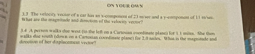 ON YOUR OWN 
ofs 
3.3 The velocity vector of a car has an x -component of 23 m/sec and a y -component of 11 n/sec. 
lise 
What are the magnitude and direction of the velocity vector? 
3.4 A person walks due west (to the left on a Cartesian coordinate plane) for 1.1 miles. She then 
walks due south (down on a Cartesian coordinate plane) for 2,0 miles. What is the magnitude and 
direction of her displacement vector?