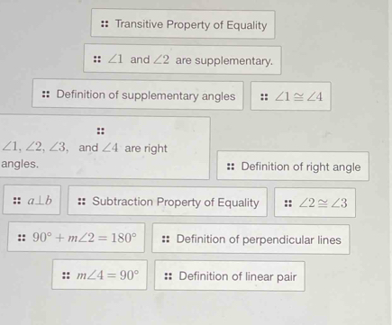 Transitive Property of Equality
∠ 1 and ∠ 2 are supplementary.
Definition of supplementary angles :: ∠ 1≌ ∠ 4
::
∠ 1, ∠ 2, ∠ 3 , and ∠ 4 are right
angles. Definition of right angle
a⊥ b Subtraction Property of Equality ∠ 2≌ ∠ 3
90°+m∠ 2=180° Definition of perpendicular lines
m∠ 4=90° Definition of linear pair