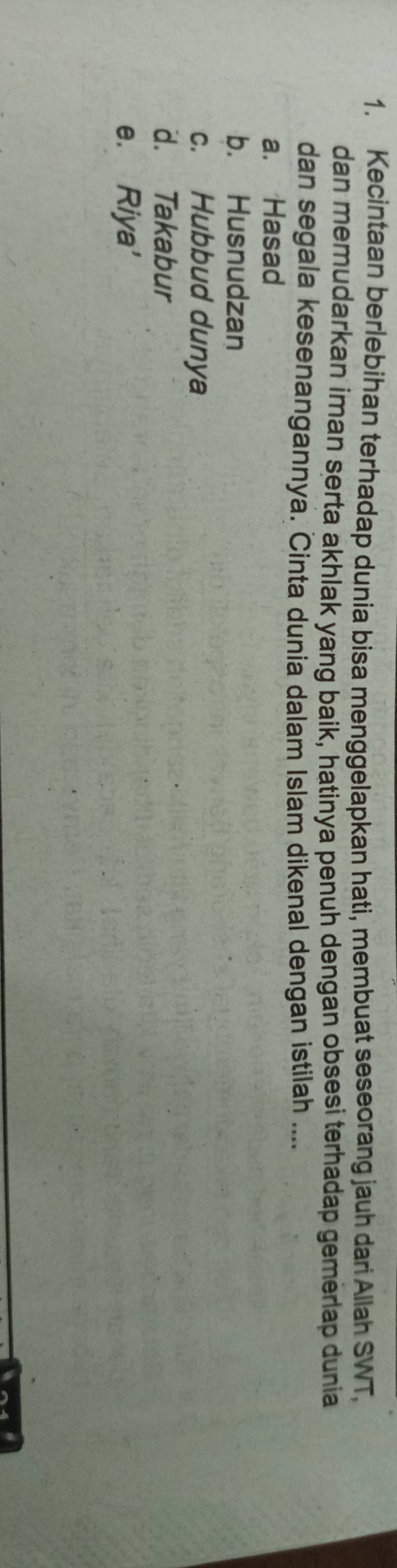 Kecintaan berlebihan terhadap dunia bisa menggelapkan hati, membuat seseorang jauh dari Allah SWT,
dan memudarkan iman serta akhlak yang baik, hatinya penuh dengan obsesi terhadap gemerlap dunia
dan segala kesenangannya. Cinta dunia dalam Islam dikenal dengan istilah ....
a. Hasad
b. Husnudzan
c. Hubbud dunya
d. Takabur
e. Riya'