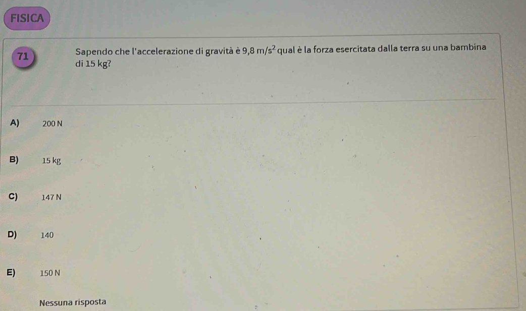 FISICA
71 Sapendo che l'accelerazione di gravità è 9,8m/s^2 qual è la forza esercitata dalla terra su una bambina
di 15 kg?
A) 200 N
B) 15 kg
C) 147 N
D) 140
E) 150 N
Nessuna risposta