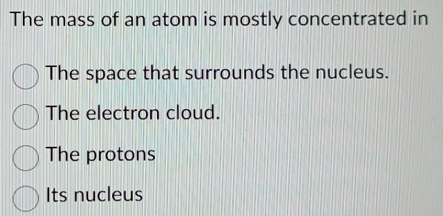 The mass of an atom is mostly concentrated in
The space that surrounds the nucleus.
The electron cloud.
The protons
Its nucleus