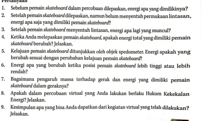 Pertanyaan 
1. Sebelum pemain skateboard dalam percobaan dilepaskan, energi apa yang dimilikinya? 
2. Setelah pemain skateboard dilepaskan, namun belum menyentuh permukaan lintasan, 
energi apa saja yang dimiliki pemain skateboard? 
3. Setelah pemain skateboard menyentuh lintasan, energi apa lagi yang muncul? 
4. Ketika Anda melepaskan pemain skateboard, apakah energi total yang dimiliki pemain 
skateboard berubah? Jelaskan. 
5. Kelajuan pemain skateboard ditunjukkan oleh objek spedometer. Energi apakah yang 
berubah sesuai dengan perubahan kelajuan pemain skateboard? 
6. Energi apa yang berubah ketika posisi pemain skateboard lebih tinggi atau lebih 
rendah? 
7. Bagaimana pengaruh massa terhadap gerak dan energi yang dimiliki pemain 
skateboard dalam geraknya? 
8. Apakah dalam percobaan virtual yang Anda lakukan berlaku Hukum Kekekalan 
Energi? Jelaskan. 
9. Kesimpulan apa yang bisa Anda dapatkan dari kegiatan virtual yang telah dilakukan? 
Jelaskan.