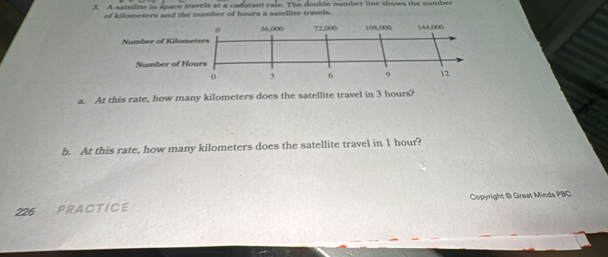 A satellite in space travels at a constant rate. The double number line shows the number 
of kilometers and the number of hours a satellite travels. 
a. At this rate, how many kilometers does the satellite travel in 3 hours? 
b. At this rate, how many kilometers does the satellite travel in 1 hour? 
226 PRACTICE Copyright © Great Minds PBC