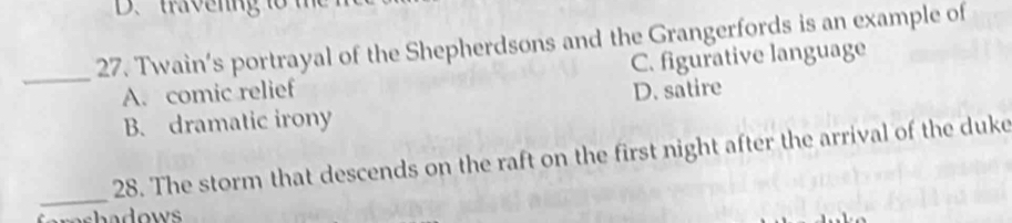 Twain’s portrayal of the Shepherdsons and the Grangerfords is an example of
_A. comic relief C. figurative language
D. satire
B. dramatic irony
_
28. The storm that descends on the raft on the first night after the arrival of the duke