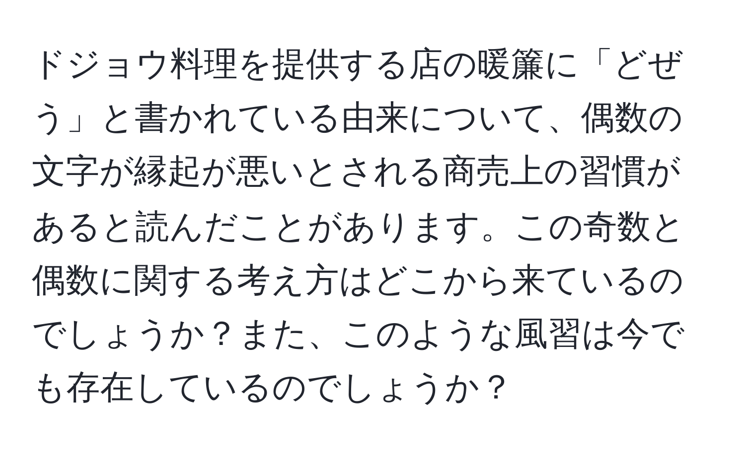 ドジョウ料理を提供する店の暖簾に「どぜう」と書かれている由来について、偶数の文字が縁起が悪いとされる商売上の習慣があると読んだことがあります。この奇数と偶数に関する考え方はどこから来ているのでしょうか？また、このような風習は今でも存在しているのでしょうか？