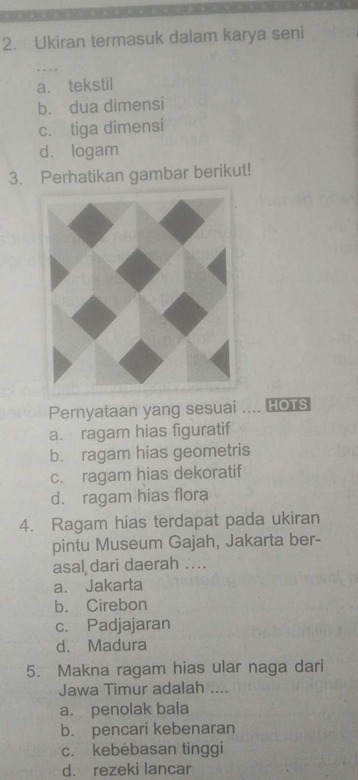 Ukiran termasuk dalam karya seni
a. tekstil
b. dua dimensi
c. tiga dimensi
d. logam
3. Perhatikan gambar berikut!
Pernyataan yang sesuai .... HOTS
a. ragam hias figuratif
b. ragam hias geometris
c. ragam hias dekoratif
d. ragam hias flora
4. Ragam hias terdapat pada ukiran
pintu Museum Gajah, Jakarta ber-
asal dari daerah ...
a. Jakarta
b. Cirebon
c. Padjajaran
d. Madura
5. Makna ragam hias ular naga dari
Jawa Timur adalah ....
a. penolak bala
b. pencari kebenaran
c. kebebasan tinggi
d. rezeki lancar