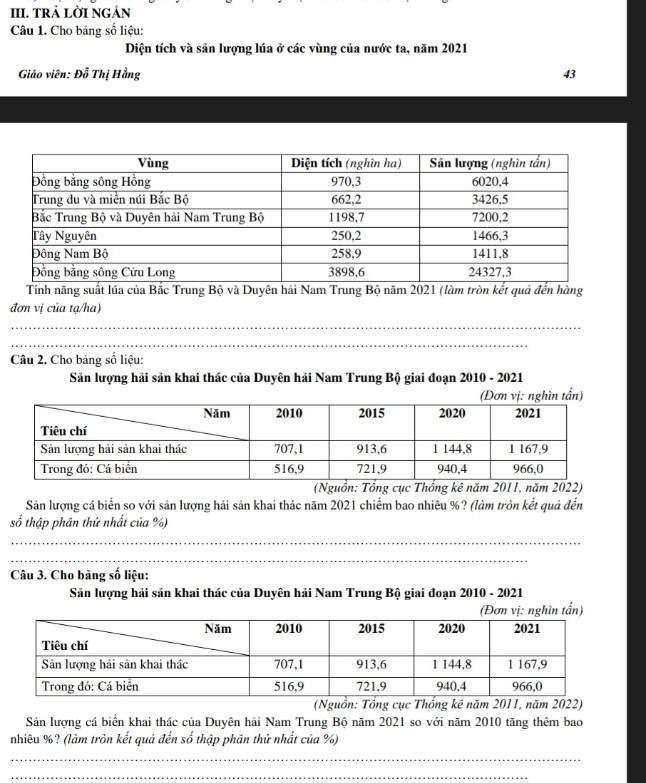 TRẢ LỜI NGÁN 
Câu 1. Cho bảng số liệu: 
Diện tích và sản lượng lúa ở các vùng của nước ta, năm 2021 
Giáo viên: Đỗ Thị Hằng 43
Tính năng suất lúa của Bắc Trung Bộ và Duyên hải Nam Trung Bộ năm 2021 (làm tròn kết quả đến hàng 
đơn vị của tạ/ha) 
_ 
_ 
Câu 2. Cho bảng số liệu: 
Sản lượng hải sản khai thác của Duyên hải Nam Trung Bộ giai đoạn 2010 - 2021 
n 
(Nguồn: Tổng cục Thống kê năm 2011, năm 2022) 
Sản lượng cá biển so với sản lượng hải sản khai thác năm 2021 chiếm bao nhiêu %? (làm tròn kết quả đến 
số thập phân thứ nhất của %) 
_ 
_ 
Câu 3. Cho bãng số liệu: 
Sản lượng hải sản khai thác của Duyên hải Nam Trung Bộ giai đoạn 2010 - 2021 
(Đơn vị: nghìn tấn) 
(Nguồn: Tổng cục Thổng kê năm 2011, năm 2022) 
Sản lượng cá biển khai thác của Duyên hải Nam Trung Bộ năm 2021 so với năm 2010 tăng thêm bao 
nhiêu %? (làm tròn kết quả đến số thập phân thứ nhất của %) 
_ 
_
