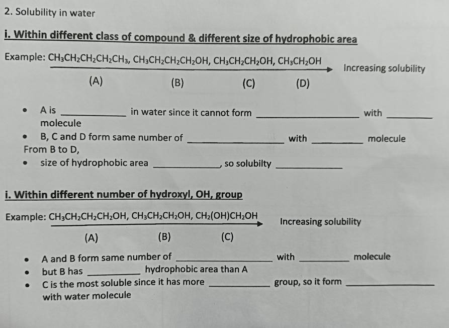 Solubility in water 
i. Within different class of compound & different size of hydrophobic area 
Example: frac CH_3CH_2CH_2CH_2CH_3, CH_3CH_2CH_2OH, CH_3CH_2CH_2OH, CH_3CH_2OH(A)(B) □  □  
Increasing solubility 
(C) (D) 
A is _in water since it cannot form _with_ 
molecule 
B, C and D form same number of _with _molecule 
From B to D, 
size of hydrophobic area _, so solubilty_ 
i. Within different number of hydroxyl, OH, group 
Example: frac CH_3CH_2CH_2CH_2OH, CH_3CH_2CH_2OH, CH_2(OH)CH_2OH(A)(B) Increasing solubility 
A and B form same number of _with _molecule 
but B has _hydrophobic area than A 
C is the most soluble since it has more _group, so it form_ 
with water molecule