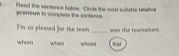 Read the sentence below. Circle the most suitable refetive 
preneun to complete the sentence. 
I'm so pleased for the team _won the tournament 
whom when whose that