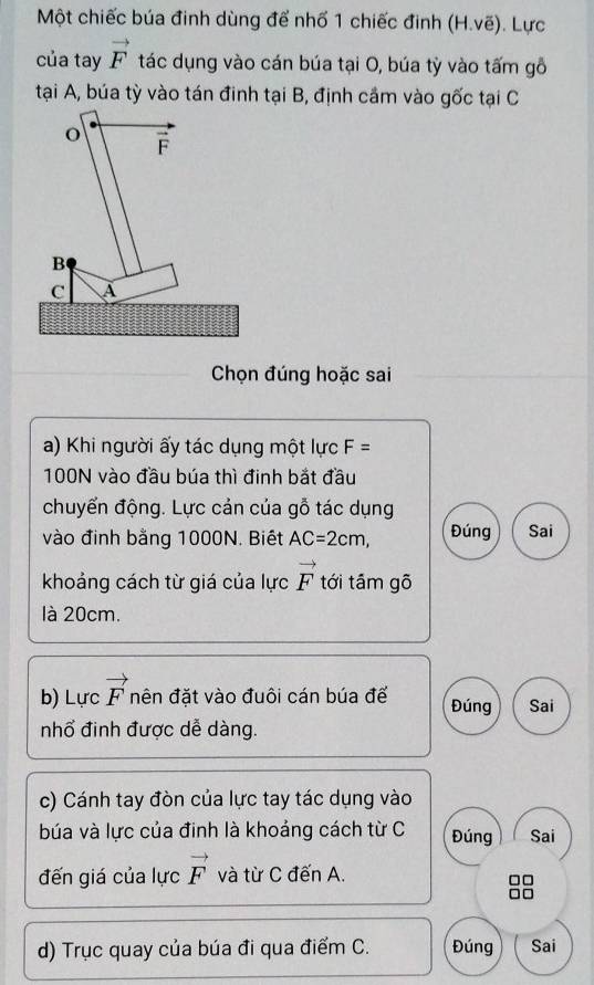 Một chiếc búa đinh dùng để nhố 1 chiếc đinh (H.voverline e). Lực
của tay vector F tác dụng vào cán búa tại O, búa tỳ vào tấm gỗ
tại A, búa tỳ vào tán đinh tại B, định cầm vào gốc tại C
Chọn đúng hoặc sai
a) Khi người ấy tác dụng một lực F=
100N vào đầu búa thì đinh bắt đầu
chuyển động. Lực cản của gỗ tác dụng
vào đinh bằng 1000N. Biết AC=2cm, Đúng Sai
khoảng cách từ giá của lực vector F tới tám gõ
là 20cm.
b) Lực vector F nên đặt vào đuôi cán búa đế Đúng Sai
nhổ đinh được dễ dàng.
c) Cánh tay đòn của lực tay tác dụng vào
búa và lực của đinh là khoảng cách từ C Đúng Sai
đến giá của lực vector F và từ C đến A.
d) Trục quay của búa đi qua điểm C. Đúng Sai