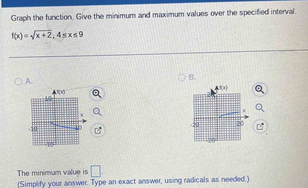 Graph the function. Give the minimum and maximum values over the specified interval.
f(x)=sqrt(x+2),4≤ x≤ 9
A.
B.
 
The minimum value is □ .
(Simplify your answer. Type an exact answer, using radicals as needed.)