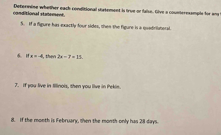 Determine whether each conditional statement is true or false. Give a counterexample for any 
conditional statement. 
5. If a figure has exactly four sides, then the figure is a quadrilateral. 
6. If x=-4 , then 2x-7=15. 
7. If you live in Illinois, then you live in Pekin. 
8. If the month is February, then the month only has 28 days.