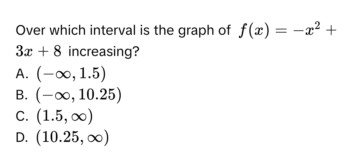 Over which interval is the graph of $f(x) = -x^2 + 3x + 8$ increasing?
A. $(-∈fty, 1.5)$
B. $(-∈fty, 10.25)$
C. $(1.5, ∈fty)$
D. $(10.25, ∈fty)$