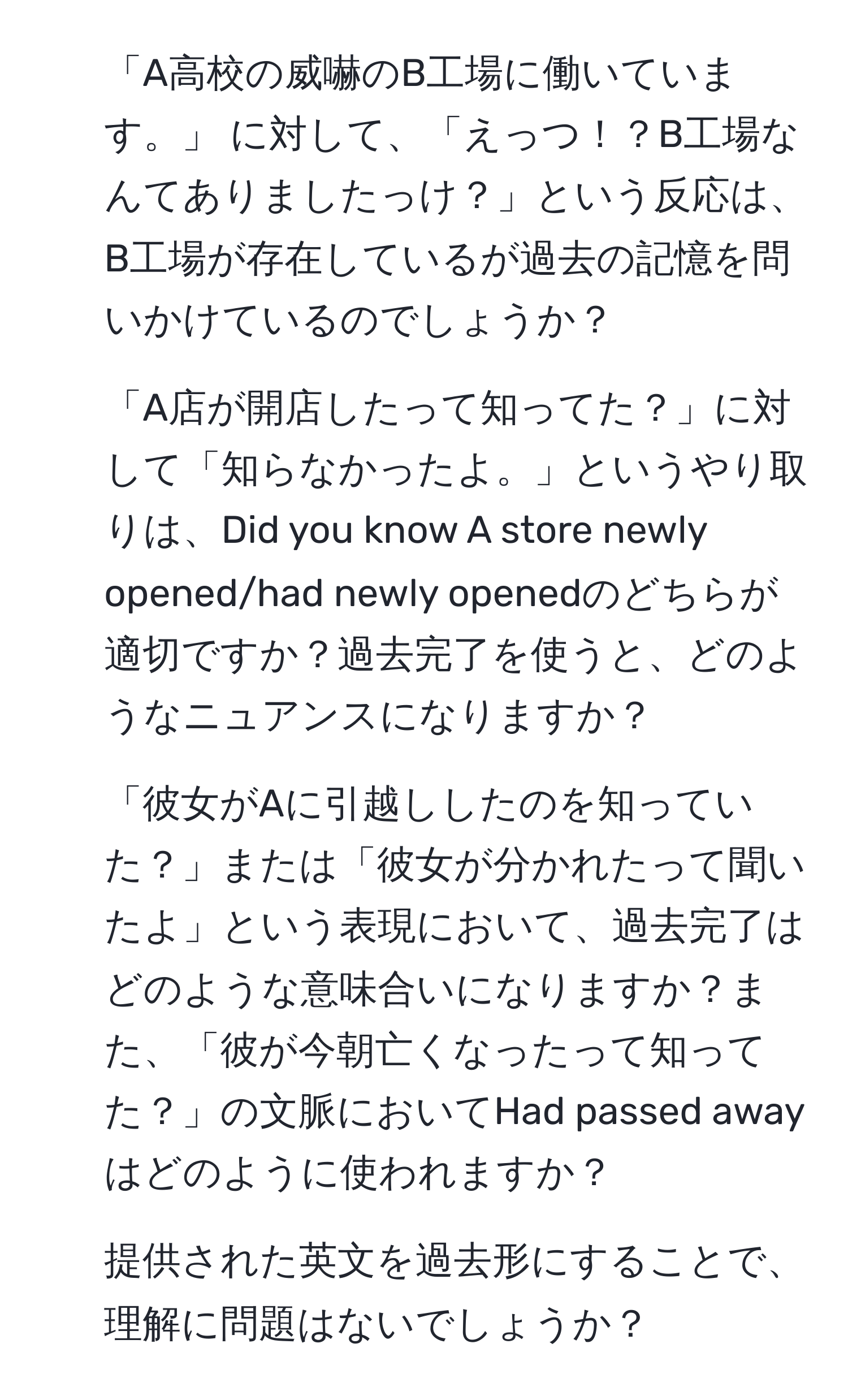 「A高校の威嚇のB工場に働いています。」 に対して、「えっつ！？B工場なんてありましたっけ？」という反応は、B工場が存在しているが過去の記憶を問いかけているのでしょうか？  
2. 「A店が開店したって知ってた？」に対して「知らなかったよ。」というやり取りは、Did you know A store newly opened/had newly openedのどちらが適切ですか？過去完了を使うと、どのようなニュアンスになりますか？  
3. 「彼女がAに引越ししたのを知っていた？」または「彼女が分かれたって聞いたよ」という表現において、過去完了はどのような意味合いになりますか？また、「彼が今朝亡くなったって知ってた？」の文脈においてHad passed awayはどのように使われますか？  
4. 提供された英文を過去形にすることで、理解に問題はないでしょうか？