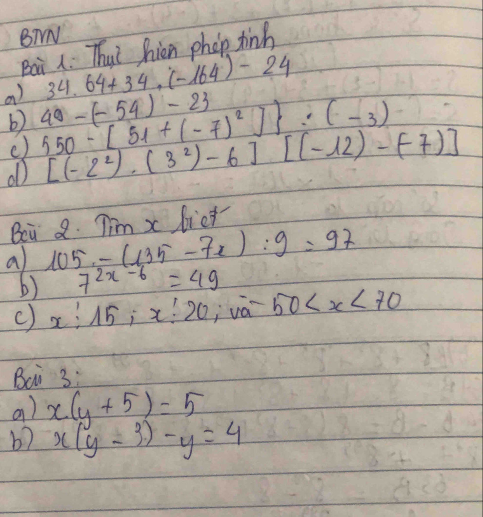 BTN 
Baà 1. Thut hien phop tinh
34.64+34.(-164)-24
a) 550-[51+(-7)^2] :(-3) 40-(-54)-23
b) 
() 
ob [(-2^2)· (3^2)-6][(-12)-(-7)]
Bei 2. Tim x lict 
a 105-(135-7x):9=97
b) 7^(2x-6)=49
c) x:15:x:20 j vá 50
Bci 3: 
a) x(y+5)=5
b? x(y-3)-y=4