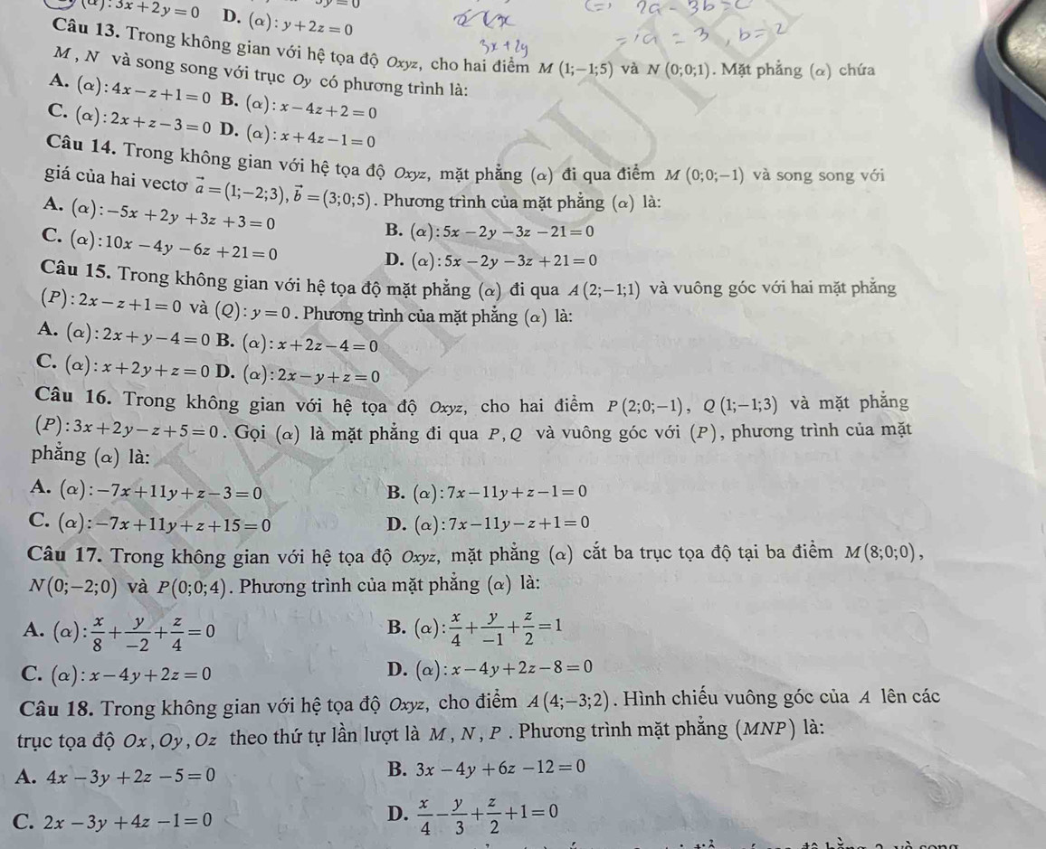 vy=0
(a):3x+2y=0 D. (alpha ):y+2z=0
Câu 13. Trong không gian với hệ tọa độ Oxyz, cho hai điểm M(1;-1;5) và N(0;0;1). Mặt phẳng (α) chứa
M , Nô và song song với trục Oy có phương trình là:
A. (α): 4x-z+1=0 B. (α): x-4z+2=0
C.(α): 2x+z-3=0 D. (α) :x+4z-1=0
Câu 14. Trong không gian với hệ tọa độ Oxyz, mặt phẳng (α) đi qua điểm M(0;0;-1) và song song với
giá của hai vecto vector a=(1;-2;3),vector b=(3;0;5). Phương trình của mặt phẳng (α) là:
A. (α): -5x+2y+3z+3=0
B. (alpha ):5x-2y-3z-21=0
C. (α): 10x-4y-6z+21=0
D. (alpha ):5x-2y-3z+21=0
Câu 15. Trong không gian với hệ tọa độ mặt phẳng (&) đi qua A(2;-1;1) và vuông góc với hai mặt phẳng
(P): 2x-z+1=0 và (Q): y=0. Phương trình của mặt phẳng (α) là:
A. (α) 2x+y-4=0 B. (alpha :x+2z-4=0
C. (α) ^·  x+2y+z=0 D. (alpha ):2x-y+z=0
Câu 16. Trong không gian với hệ tọa độ Oxyz, cho hai điểm P(2;0;-1),Q(1;-1;3) và mặt phẳng
(P):3x+2y-z+5=0. Gọi (α) là mặt phẳng đi qua P,Q và vuông góc với (P), phương trình của mặt
phẳng (α) là:
A. (α): -7x+11y+z-3=0 B. (alpha ):7x-11y+z-1=0
C. (α): -7x+11y+z+15=0 D. (alpha ):7x-11y-z+1=0
Câu 17. Trong không gian với hệ tọa độ Oxyz, mặt phẳng (&) cắt ba trục tọa độ tại ba điểm M(8;0;0),
N(0;-2;0) và P(0;0;4). Phương trình của mặt phẳng (α) là:
B.
A. (alpha ): x/8 + y/-2 + z/4 =0 (alpha ): x/4 + y/-1 + z/2 =1
C. (alpha ): x-4y+2z=0

D. (alpha ):x-4y+2z-8=0
Câu 18. Trong không gian với hệ tọa độ Oxyz, cho điểm A(4;-3;2). Hình chiếu vuông góc của A lên các
trục tọa độ Ox ,Oy,Oz theo thứ tự lần lượt là M , N , P . Phương trình mặt phẳng (MNP) là:
A. 4x-3y+2z-5=0
B. 3x-4y+6z-12=0
C. 2x-3y+4z-1=0
D.  x/4 - y/3 + z/2 +1=0