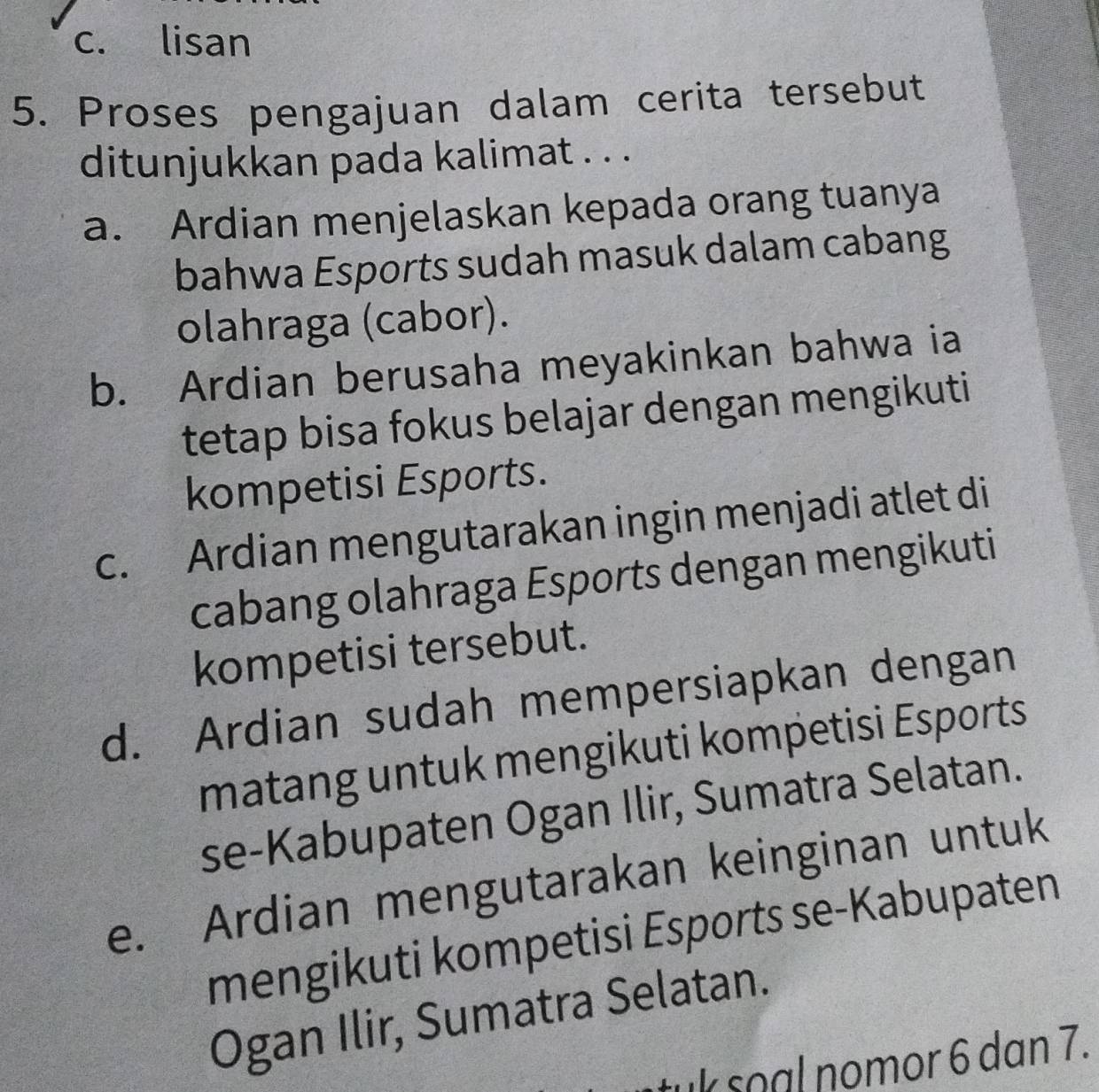 c. lisan
5. Proses pengajuan dalam cerita tersebut
ditunjukkan pada kalimat . . .
a. Ardian menjelaskan kepada orang tuanya
bahwa Esports sudah masuk dalam cabang
olahraga (cabor).
b. Ardian berusaha meyakinkan bahwa ia
tetap bisa fokus belajar dengan mengikuti
kompetisi Esports.
c. Ardian mengutarakan ingin menjadi atlet di
cabang olahraga Esports dengan mengikuti
kompetisi tersebut.
d. Ardian sudah mempersiapkan dengan
matang untuk mengikuti kompetisi Esports
se-Kabupaten Ogan Ilir, Sumatra Selatan.
e. Ardian mengutarakan keinginan untuk
mengikuti kompetisi Esports se-Kabupaten
Ogan Ilir, Sumatra Selatan.
tuk soal nomor 6 dan 7.