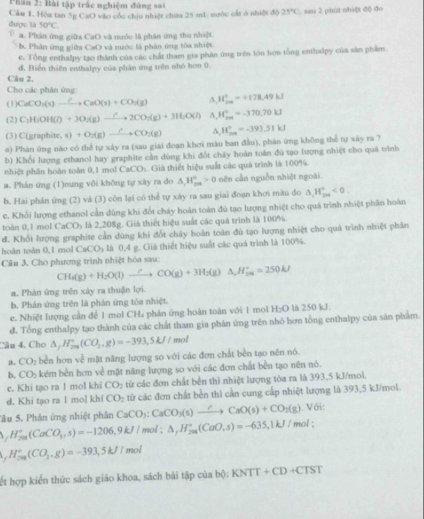 Phân 2: Bài tập trắc nghiệm đứng sai
Cầu 1. Hòa tan 5g CaO vào cóc chịu nhiệt chứa 25 m1 nước cất ở nhiệt độ 25°C , sau 2 phút nhiệt độ đo
được là 50°C.
a. Phản ứng giữa CaO và nước lã phân ứng thu nhiệt.
b. Phản ứng giữa CaO và nước là phản ứng tóa nhiệt
e. Tổng enthalpy tạo thành của các chất tham gia phân ứng trên lớn hơn tổng enthalpy của sân phẩm.
d. Biển thiên enthalpy của phân ứng trên nhó hơn 0.
Câu 2.
Cho các phân ứng:
(1) CaCO_3(s)xrightarrow ?CaO(s)+CO_2(g) ^ H_(200)°=+178.49kJ
(2) C_2H_5OH(l)+3O_2(g)xrightarrow i^22CO_2(g)+3H_2O(l) A, H_(201)°=-370.70kJ
(3) C(g raphite,s)+O_2(g)to CO_2(g) A H_(200)^0=-393.51kJ
#) Phản ứng nào có thể tự xảy ra (sau giai đoạn khơi màu ban đầu), phản ứng không thể tự xảy ra ?
b) Khối lượng ethanol hay graphite cần dùng khi đốt chảy hoàn toàn đú tạo lượng nhiệt cho quá trình
nhiệt phân hoàn toàn 0,1 mol CaCO_3 Giả thiết hiệu suất các quả trình là 100%.
a. Phản ứng (1)nung vôi không tự xây ra do △ _1H_(2m)°>0 nên cần nguồn nhiệt ngoài.
b. Hai phản ứng (2) và (3) còn lại có thể tự xây ra sau giai đoạn khơi mău do △ _1H_(200)°<0</tex>
c. Khối lượng ethanol cần dùng khi đốt cháy hoàn toàn đủ tạo lượng nhiệt cho quá trình nhiệt phân hoàn
toàn 0,1 mol CaCO_3 là 2,208g. Giả thiết hiệu suất các quá trình là 100%.
d. Khối lượng graphite cần dùng khi đốt cháy hoàn toàn đủ tạo lượng nhiệt cho quá trình nhiệt phân
hoàn toàn 0,1 mol CaCO_3 là 0,4 g. Giã thiết hiệu suất các quá trình là 100%.
Câu 3. Cho phương trình nhiệt hóa sau:
CH_4(g)+H_2O(l)to COCO(g)+3H_2(g)△ ,H_(296)°=250kJ
a. Phản ứng trên xảy ra thuận lợi.
b. Phản ứng trên là phản ứng tỏa nhiệt.
c. Nhiệt lượng cần để 1 mol CH₄ phản ứng hoàn toàn với 1 mol Hz 11 là 250 kJ.
đ. Tổng enthalpy tạo thành của các chất tham gia phản ứng trên nhỏ hơn tổng enthalpy của sản phẩm.
Câu 4. Cho △ _fH_(298)°(CO_2,g)=-393,5kJ/mol
a. CO_2 bền hơn về mặt năng lượng so với các đơn chất bền tạo nên nó.
b. CO_2 kém bền hơn về mặt năng lượng so với các đơn chất bền tạo nên nó.
c. Khi tạo ra 1 mol khi CO_2 từ các đơn chất bền thì nhiệt lượng tỏa ra là 393,5 kJ/mol.
d. Khi tạo ra l mol khí CO_2 từ các đơn chất bền thì cần cung cấp nhiệt lượng là 393,5 kJ/mol.
Sâu 5. Phản ứng nhiệt phân CaCO_3:CaCO_3(s)xrightarrow ?CaO(s)+CO_2(g). Với:
△ _fH_(298)°(CaCO_3,s)=-1206,9kJ/ mol ; △ ,H_(298)°(CaO,s)=-635,1kJ/mol
,H_(298)°(CO_2,g)=-393,5kJ/mol
ết hợp kiến thức sách giáo khoa, sách bài tập của bộ: K NTT+CD+CTST