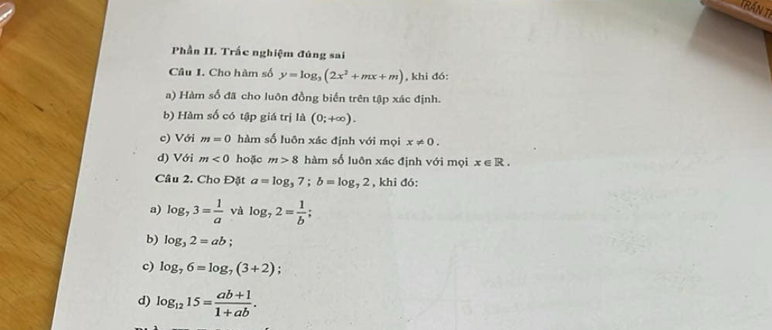 Trấn tỉ 
Phần II. Trắc nghiệm đúng sai 
Câu 1. Cho hàm số y=log _3(2x^2+mx+m) , khi đó: 
a) Hàm số đã cho luôn đồng biến trên tập xác định. 
b) Hàm số có tập giá trị là (0;+∈fty ). 
c) Với m=0 hàm số luôn xác định với mọi x!= 0. 
d) Với m<0</tex> hoặc m>8 hàm số luôn xác định với mọi x∈ R. 
Câu 2. Cho Đặt a=log _37; b=log _72 , khi đó: 
a) log _73= 1/a  và log _72= 1/b ; 
b) log _32=ab; 
c) log _76=log _7(3+2); 
d) log _1215= (ab+1)/1+ab .