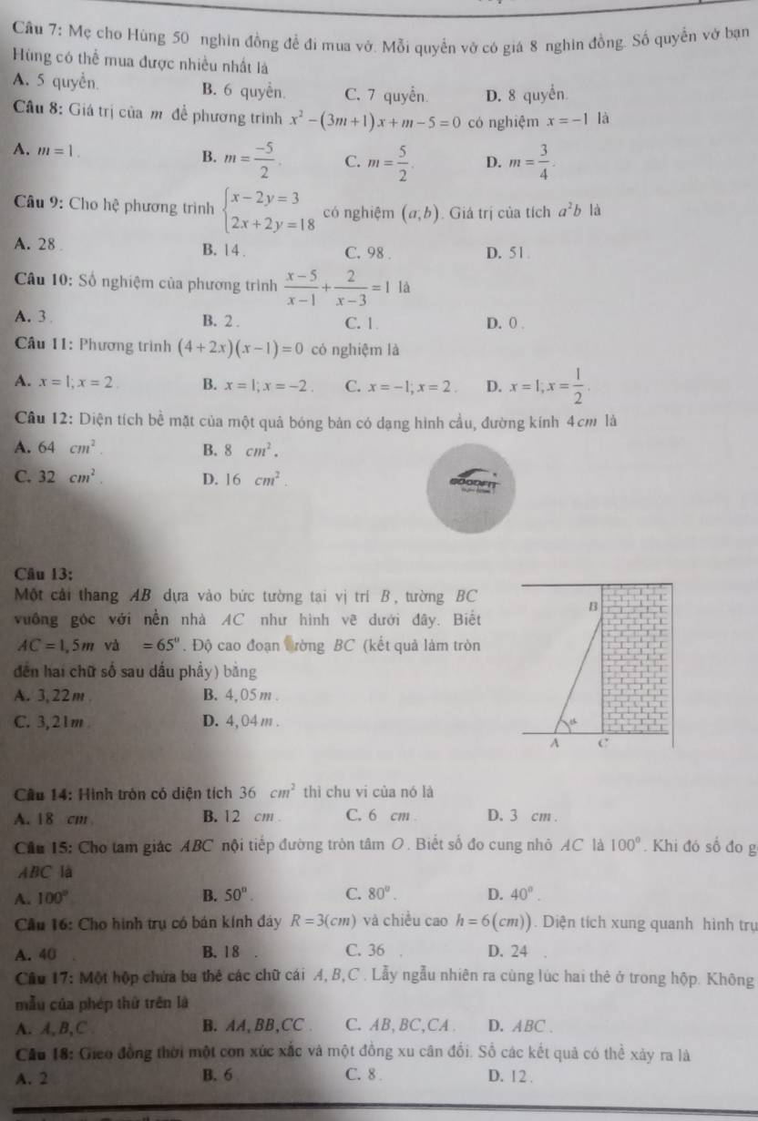 Cầu 7: Mẹ cho Hùng 50 nghin đồng đề đi mua vở. Mỗi quyền vở có giá 8 nghin đồng. Số quyền vở bạn
Hng có thể mua được nhiều nhất là
A. 5 quyền B. 6 quyền. C. 7 quyển D. 8 quyển
Câu 8: Giá trị của m đề phương trình x^2-(3m+1)x+m-5=0 có nghiệm x=-1 là
A. m=1.
B. m= (-5)/2 . C. m= 5/2 . D. m= 3/4 .
Câu 9: Cho hệ phương trình beginarrayl x-2y=3 2x+2y=18endarray. có nghiệm (a,b). Giá trị của tích a^2b là
A. 28 B. 14 . C. 98 . D. 51
Câu 10: Số nghiệm của phương trình  (x-5)/x-1 + 2/x-3 =1 là
A.3 B. 2 . C. 1 D. 0 .
Câu 11: Phương trình (4+2x)(x-1)=0 có nghiệm là
A. x=1;x=2 B. x=1;x=-2. C. x=-1;x=2. D. x=1;x= 1/2 .
Câu 12: Diện tích bề mặt của một quả bóng bản có dạng hình cầu, đường kính 4cm là
A. 64cm^2. B. 8cm^2.
C. 32cm^2. D. 16cm^2.
Câu 13:
Một cải thang AB dựa vào bức tường tại vị trí B, tường BC
vưống góc với nền nhà AC như hình vẽ dưới đây. Biết
AC=1,5m và =65''. Độ cao đoạn trờng BC (kết quả làm tròn
dễn hai chữ số sau dấu phẩy) bằng
A. 3,22m B. 4,05 m .
C. 3,21m D. 4,04 m .
A c
Cầu 14: Hình tròn có diện tích 36cm^2 thì chu vi của nó là
A. 18 cm B. 12 cm . C. 6 cm . D. 3 cm .
Cầu 15: Cho tam giác ABC nội tiếp đường tròn tâm O. Biết số đo cung nhỏ AC là 100°. Khi đó số đo g
ABC là
A. 100° B. 50°. C. 80°. D. 40°.
* Cầu 16: Cho hình trụ có bán kính đây R=3(cm) và chiều cao h=6(cm)). Diện tích xung quanh hình trụ
A. 40 B. 1 8 C. 36 D. 24
Cầu 17: Một hộp chứa ba thể các chữ cái A, B,C . Lẫy ngẫu nhiên ra cùng lúc hai thẻ ở trong hộp. Không
mẫu của phép thử trên là
A. A,B,C B. AA, BB,CC . C. AB,BC,CA . D. ABC .
Câu 18: Gieo đồng thời một con xức xắc và một đồng xu cân đổi. Số các kết quả có thể xảy ra là
A. 2 B. 6 C. 8 . D. 12 .