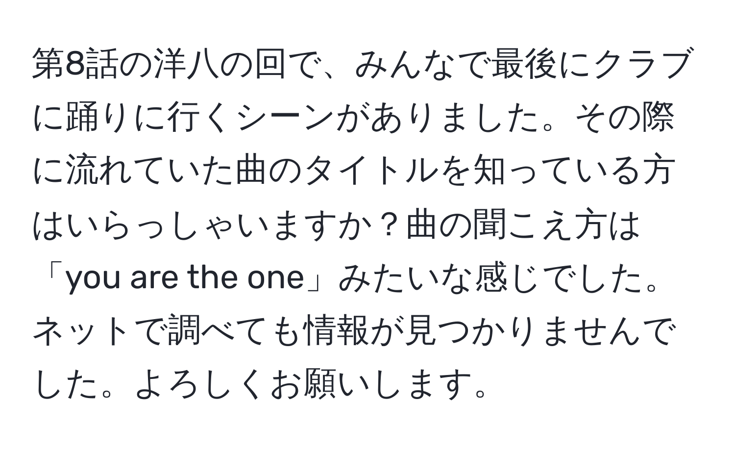 第8話の洋八の回で、みんなで最後にクラブに踊りに行くシーンがありました。その際に流れていた曲のタイトルを知っている方はいらっしゃいますか？曲の聞こえ方は「you are the one」みたいな感じでした。ネットで調べても情報が見つかりませんでした。よろしくお願いします。