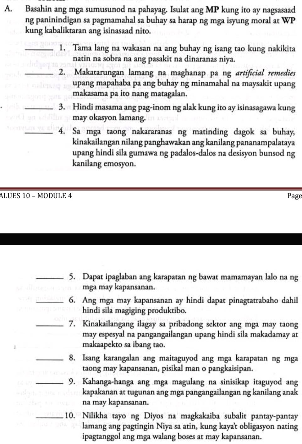 Basahin ang mga sumusunod na pahayag. Isulat ang MP kung ito ay nagsasaad
ng paninindigan sa pagmamahal sa buhay sa harap ng mga isyung moral at WP
kung kabaliktaran ang isinasaad nito.
_1. Tama lang na wakasan na ang buhay ng isang tao kung nakikita
natin na sobra na ang pasakit na dinaranas niya.
_2. Makatarungan lamang na maghanap pa ng artificial remedies
upang mapahaba pa ang buhay ng minamahal na maysakit upang
makasama pa ito nang matagalan.
_3. Hindi masama ang pag-inom ng alak kung ito ay isinasagawa kung
may okasyon lamang.
_4. Sa mga taong nakararanas ng matinding dagok sa buhay,
kinakailangan nilang panghawakan ang kanilang pananampalataya
upang hindi sila gumawa ng padalos-dalos na desisyon bunsod ng
kanilang emosyon.
ALUES 10 - MODULE 4 Page
_5. Dapat ipaglaban ang karapatan ng bawat mamamayan lalo na ng
mga may kapansanan.
_6. Ang mga may kapansanan ay hindi dapat pinagtatrabaho dahil
hindi sila magiging produktibo.
_7. Kinakailangang ilagay sa pribadong sektor ang mga may taong
may espesyal na pangangailangan upang hindi sila makadamay at
makaapekto sa ibang tao.
_8. Isang karangalan ang maitaguyod ang mga karapatan ng mga
taong may kapansanan, pisikal man o pangkaisipan.
_9. Kahanga-hanga ang mga magulang na sinisikap itaguyod ang
kapakanan at tugunan ang mga pangangailangan ng kanilang anak
na may kapansanan.
_10. Nilikha tayo ng Diyos na magkakaiba subalit pantay-pantay
lamang ang pagtingin Niya sa atin, kung kaya't obligasyon nating
ipagtanggol ang mga walang boses at may kapansanan.